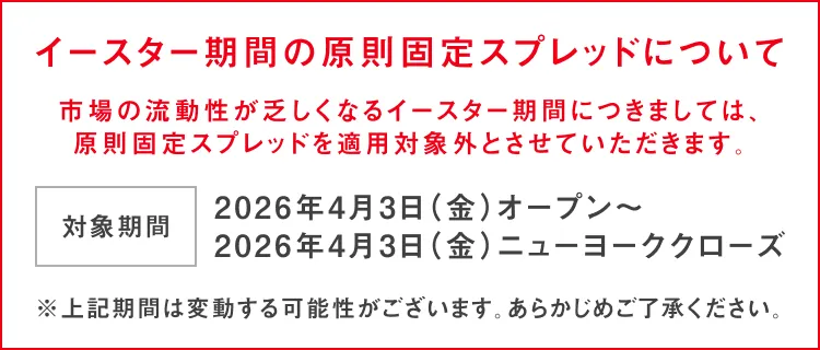 イースター期間の原則固定スプレッドについて 市場の流動性が乏しくなるイースター期間につきましては、原則固定スプレッドを適用対象外とさせていただきます。 対象期間：2026年4月3日(金)オープン～ 2026年4月3日(金)ニューヨーククローズ ※上記期間は変動する可能性がございます。あらかじめご了承ください。