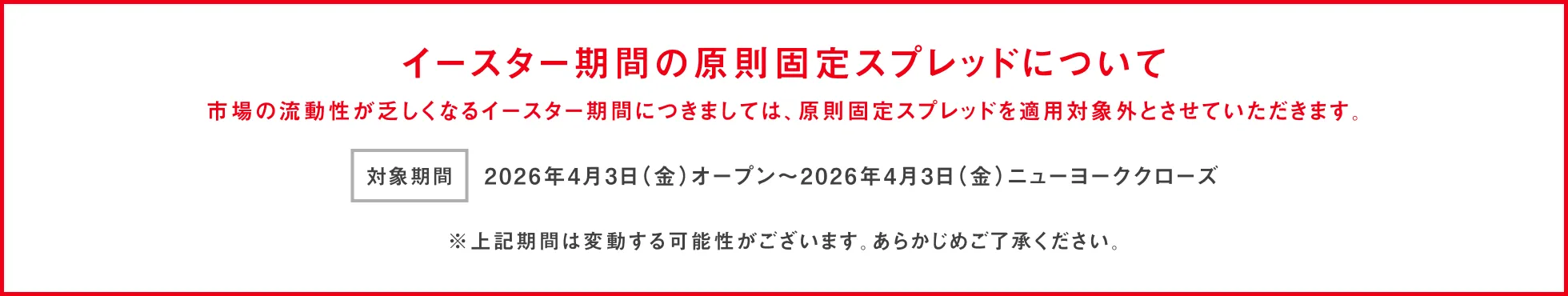 イースター期間の原則固定スプレッドについて 市場の流動性が乏しくなるイースター期間につきましては、原則固定スプレッドを適用対象外とさせていただきます。 対象期間：2026年4月3日(金)オープン～ 2026年4月3日(金)ニューヨーククローズ ※上記期間は変動する可能性がございます。あらかじめご了承ください。