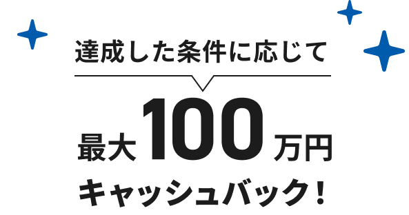 達成した条件に応じて最大100万円キャッシュバック!